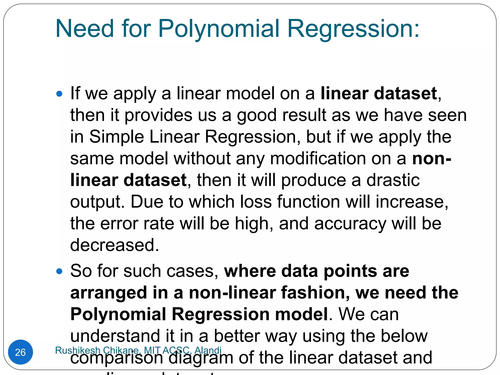 Need for Polynomial Regression:
Rushikesh Chikane, MIT ACSC, Alandi
26
 If we apply a linear model on a linear dataset,
then it provides us a good result as we have seen
in Simple Linear Regression, but if we apply the
same model without any modification on a non-
linear dataset, then it will produce a drastic
output. Due to which loss function will increase,
the error rate will be high, and accuracy will be
decreased.
 So for such cases, where data points are
arranged in a non-linear fashion, we need the
Polynomial Regression model. We can
understand it in a better way using the below
comparison diagram of the linear dataset and
 