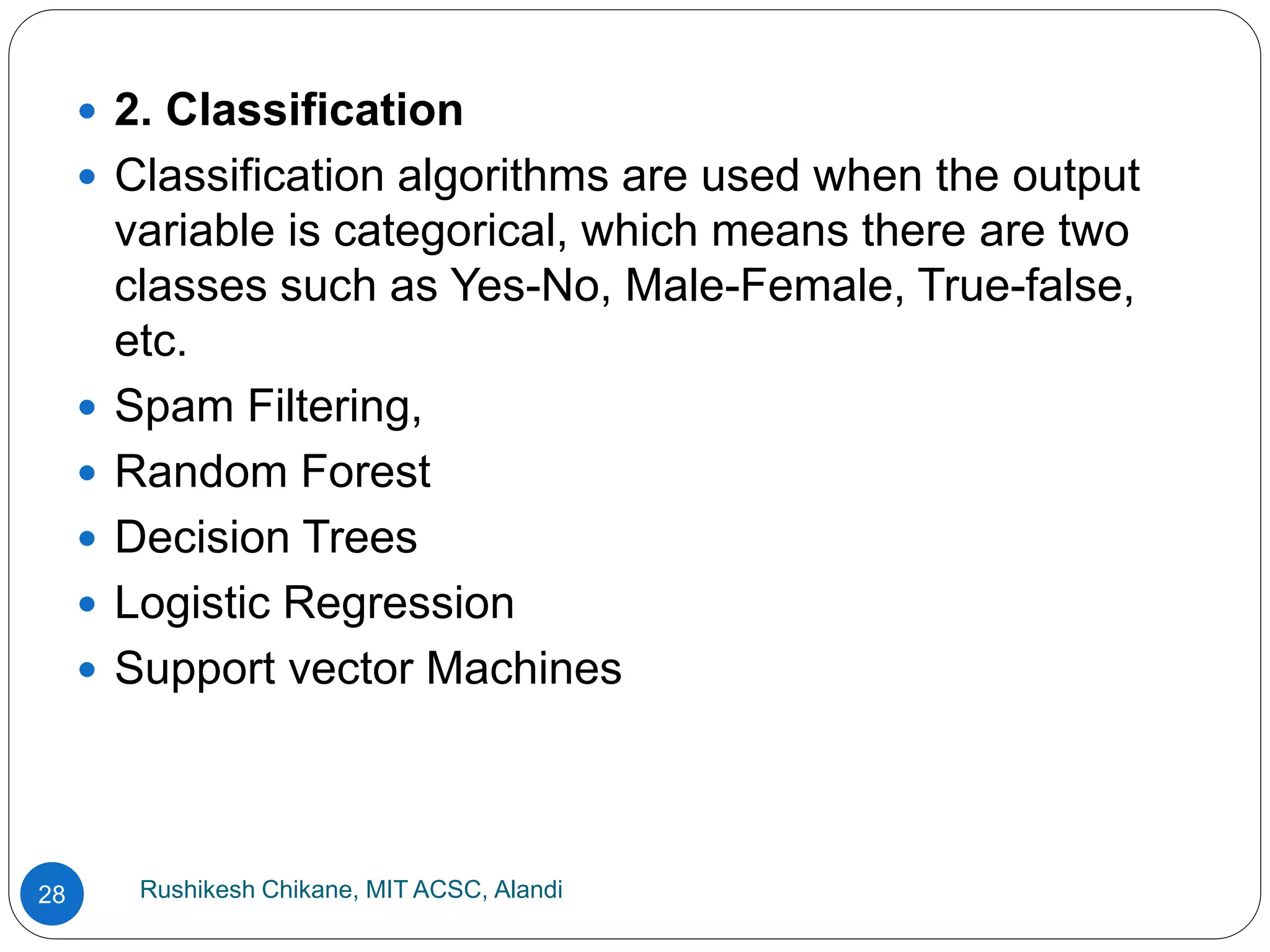 Rushikesh Chikane, MIT ACSC, Alandi
28
 2. Classification
 Classification algorithms are used when the output
variable is categorical, which means there are two
classes such as Yes-No, Male-Female, True-false,
etc.
 Spam Filtering,
 Random Forest
 Decision Trees
 Logistic Regression
 Support vector Machines
 