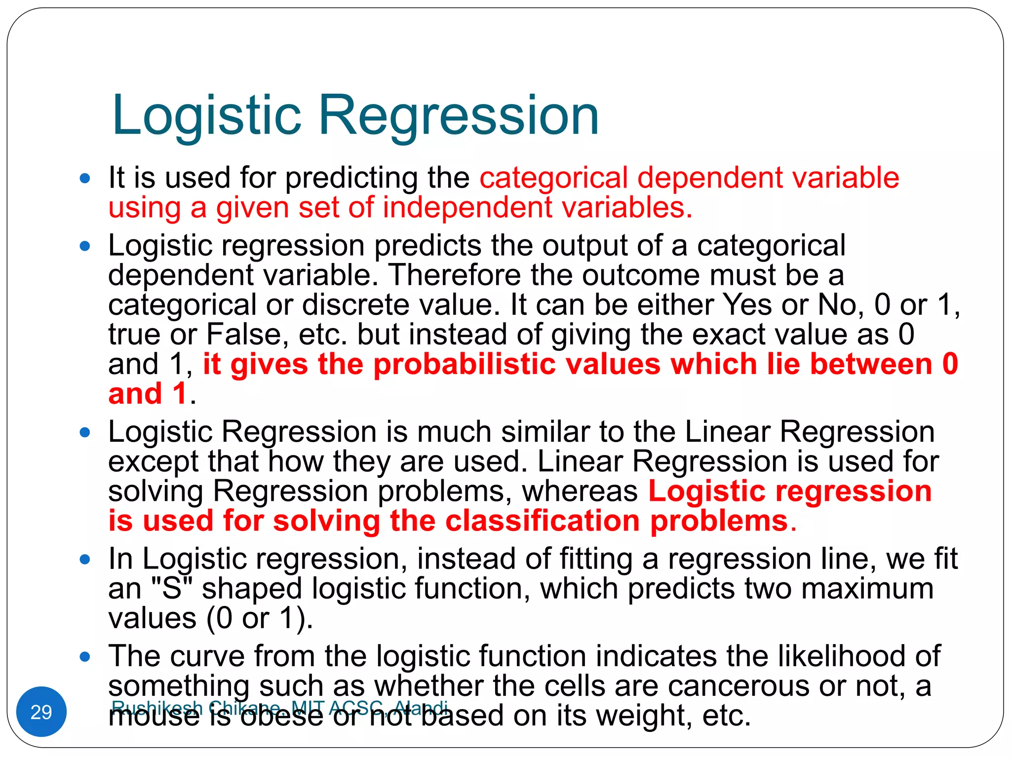 Logistic Regression
Rushikesh Chikane, MIT ACSC, Alandi
29
 It is used for predicting the categorical dependent variable
using a given set of independent variables.
 Logistic regression predicts the output of a categorical
dependent variable. Therefore the outcome must be a
categorical or discrete value. It can be either Yes or No, 0 or 1,
true or False, etc. but instead of giving the exact value as 0
and 1, it gives the probabilistic values which lie between 0
and 1.
 Logistic Regression is much similar to the Linear Regression
except that how they are used. Linear Regression is used for
solving Regression problems, whereas Logistic regression
is used for solving the classification problems.
 In Logistic regression, instead of fitting a regression line, we fit
an "S" shaped logistic function, which predicts two maximum
values (0 or 1).
 The curve from the logistic function indicates the likelihood of
something such as whether the cells are cancerous or not, a
mouse is obese or not based on its weight, etc.
 