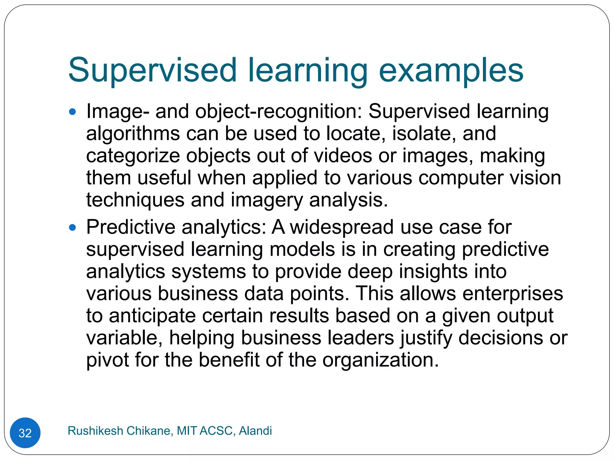 Supervised learning examples
Rushikesh Chikane, MIT ACSC, Alandi
32
 Image- and object-recognition: Supervised learning
algorithms can be used to locate, isolate, and
categorize objects out of videos or images, making
them useful when applied to various computer vision
techniques and imagery analysis.
 Predictive analytics: A widespread use case for
supervised learning models is in creating predictive
analytics systems to provide deep insights into
various business data points. This allows enterprises
to anticipate certain results based on a given output
variable, helping business leaders justify decisions or
pivot for the benefit of the organization.
 