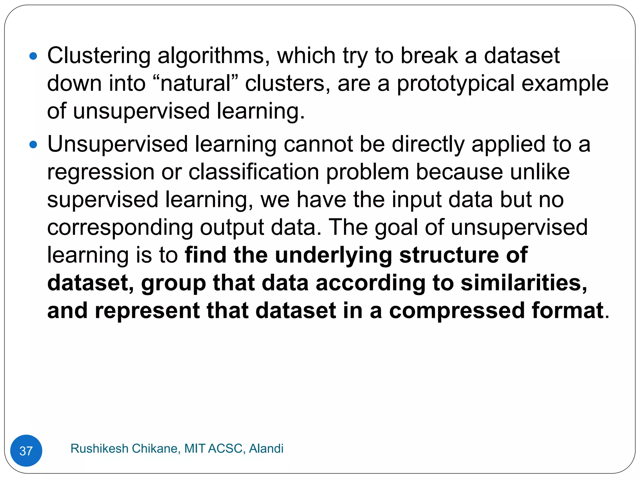 Rushikesh Chikane, MIT ACSC, Alandi
37
 Clustering algorithms, which try to break a dataset
down into “natural” clusters, are a prototypical example
of unsupervised learning.
 Unsupervised learning cannot be directly applied to a
regression or classification problem because unlike
supervised learning, we have the input data but no
corresponding output data. The goal of unsupervised
learning is to find the underlying structure of
dataset, group that data according to similarities,
and represent that dataset in a compressed format.
 