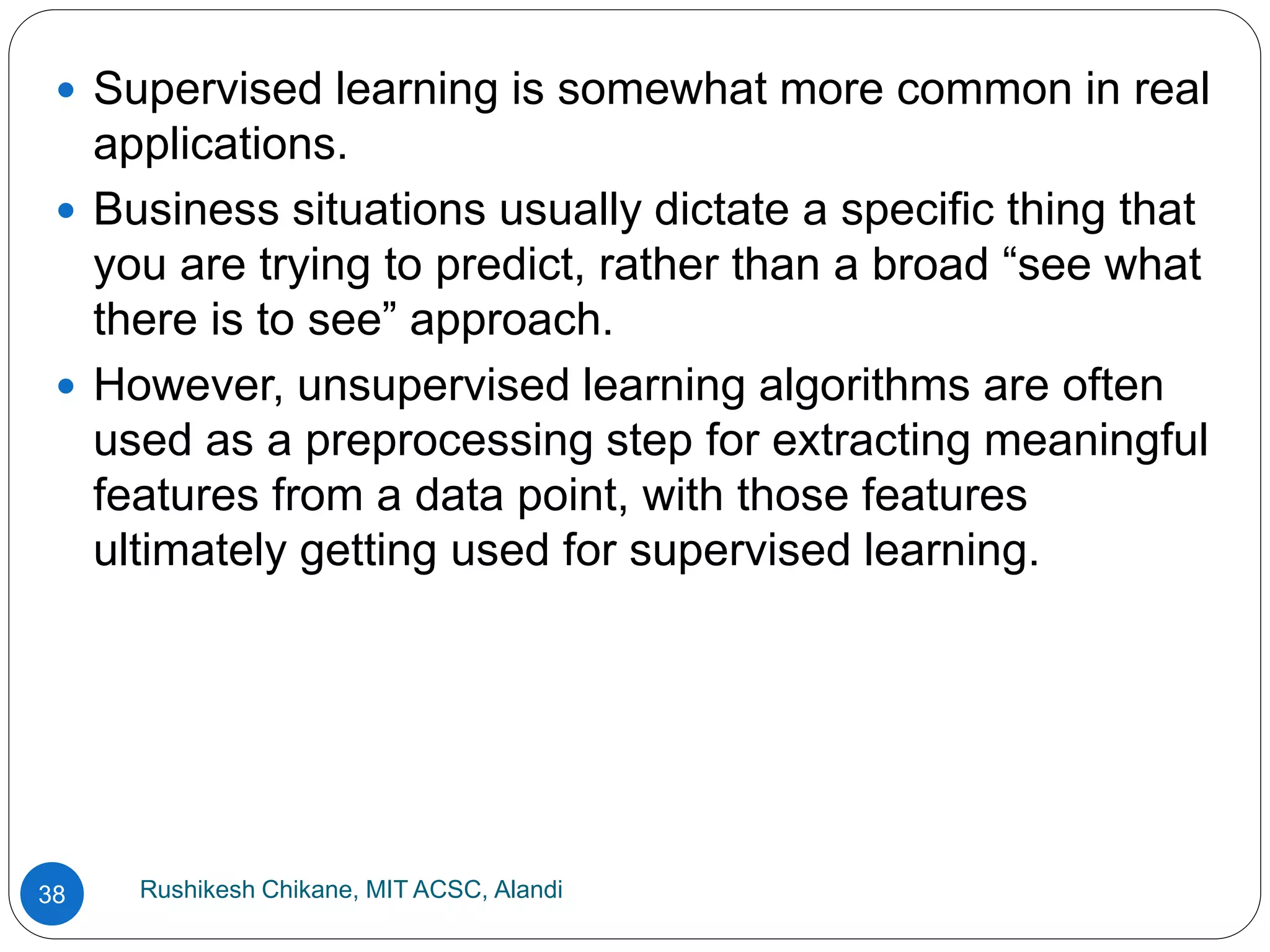 Rushikesh Chikane, MIT ACSC, Alandi
38
 Supervised learning is somewhat more common in real
applications.
 Business situations usually dictate a specific thing that
you are trying to predict, rather than a broad “see what
there is to see” approach.
 However, unsupervised learning algorithms are often
used as a preprocessing step for extracting meaningful
features from a data point, with those features
ultimately getting used for supervised learning.
 