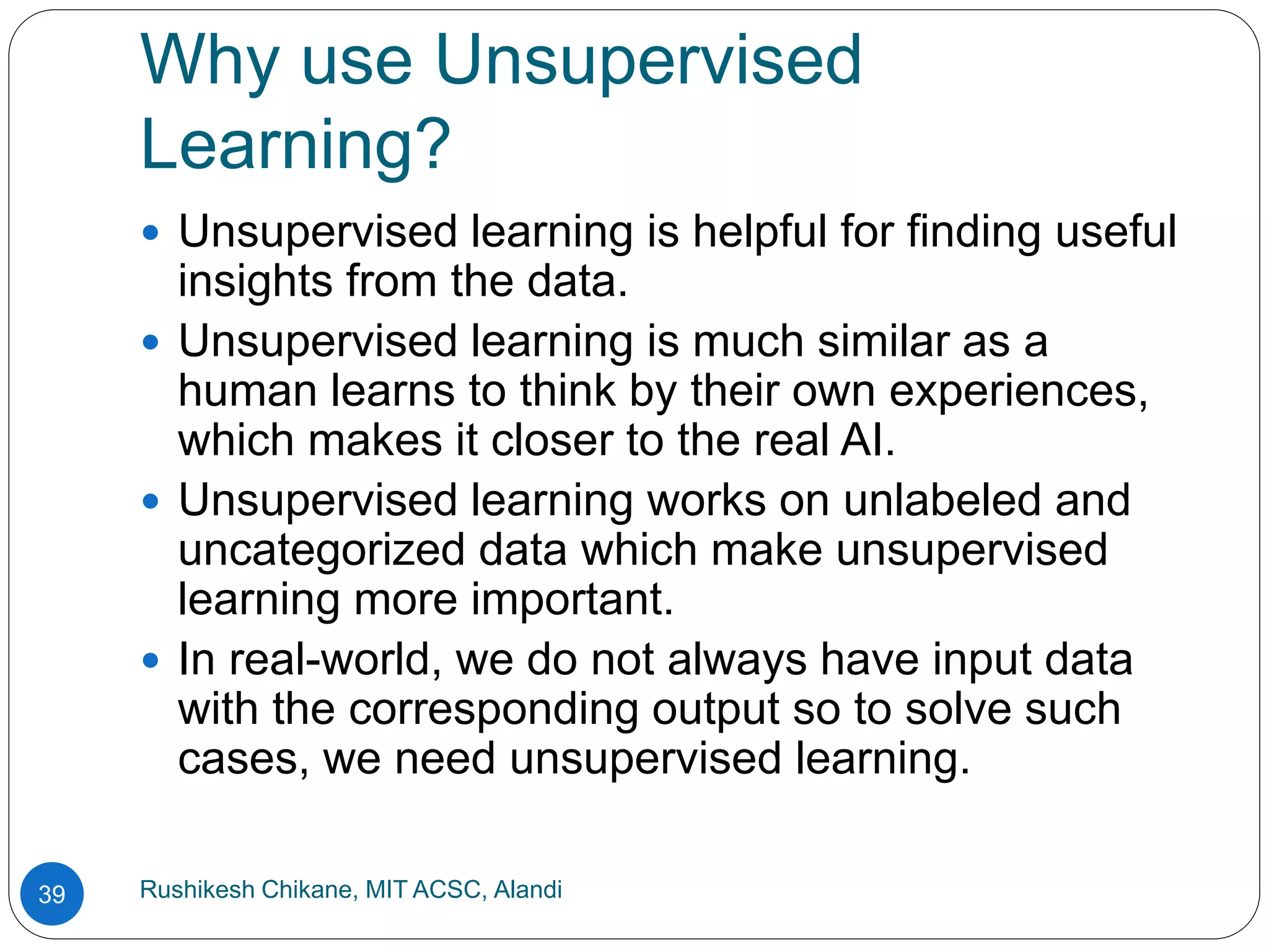 Why use Unsupervised
Learning?
Rushikesh Chikane, MIT ACSC, Alandi
39
 Unsupervised learning is helpful for finding useful
insights from the data.
 Unsupervised learning is much similar as a
human learns to think by their own experiences,
which makes it closer to the real AI.
 Unsupervised learning works on unlabeled and
uncategorized data which make unsupervised
learning more important.
 In real-world, we do not always have input data
with the corresponding output so to solve such
cases, we need unsupervised learning.
 