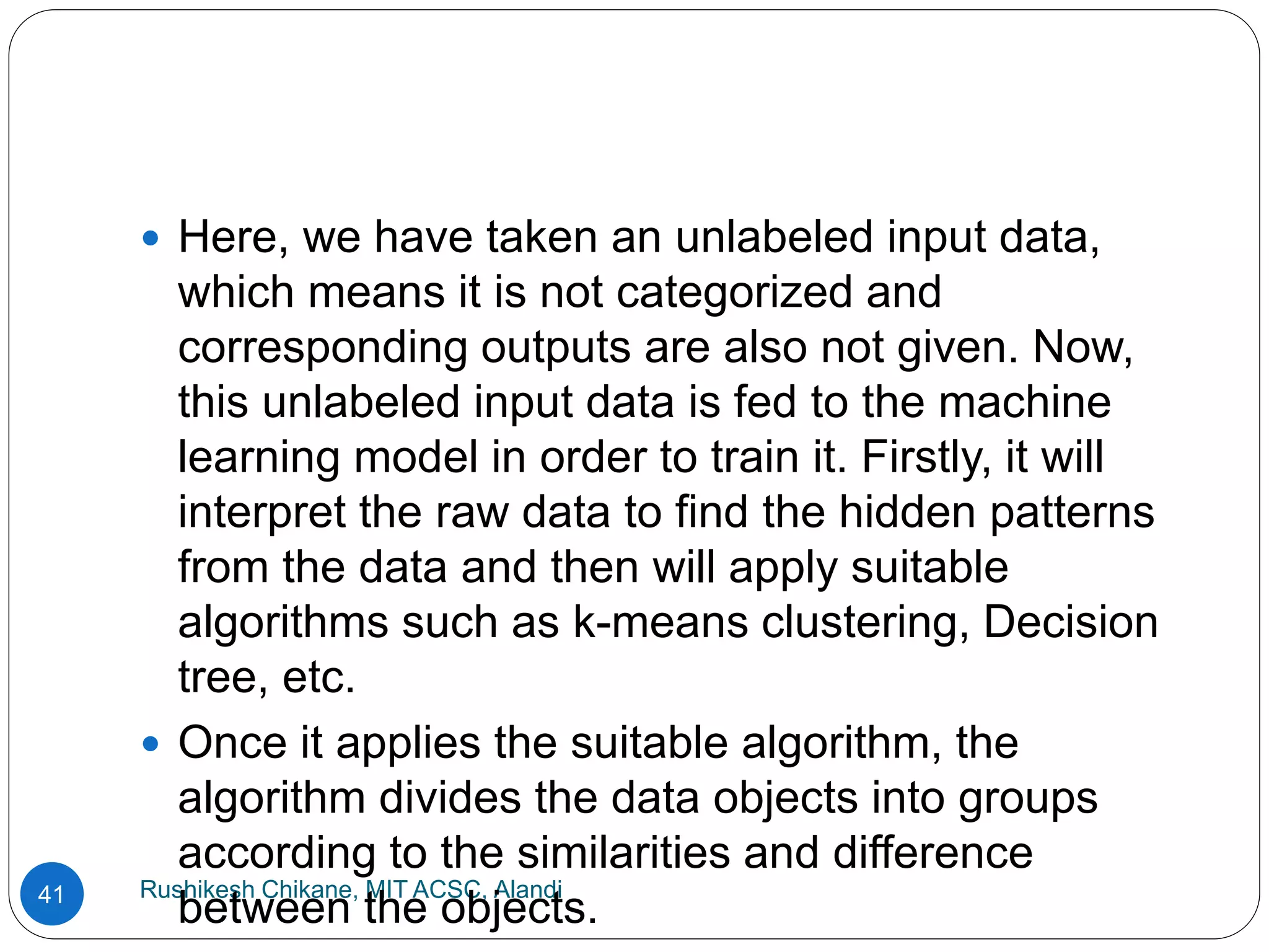 Rushikesh Chikane, MIT ACSC, Alandi
41
 Here, we have taken an unlabeled input data,
which means it is not categorized and
corresponding outputs are also not given. Now,
this unlabeled input data is fed to the machine
learning model in order to train it. Firstly, it will
interpret the raw data to find the hidden patterns
from the data and then will apply suitable
algorithms such as k-means clustering, Decision
tree, etc.
 Once it applies the suitable algorithm, the
algorithm divides the data objects into groups
according to the similarities and difference
between the objects.
 