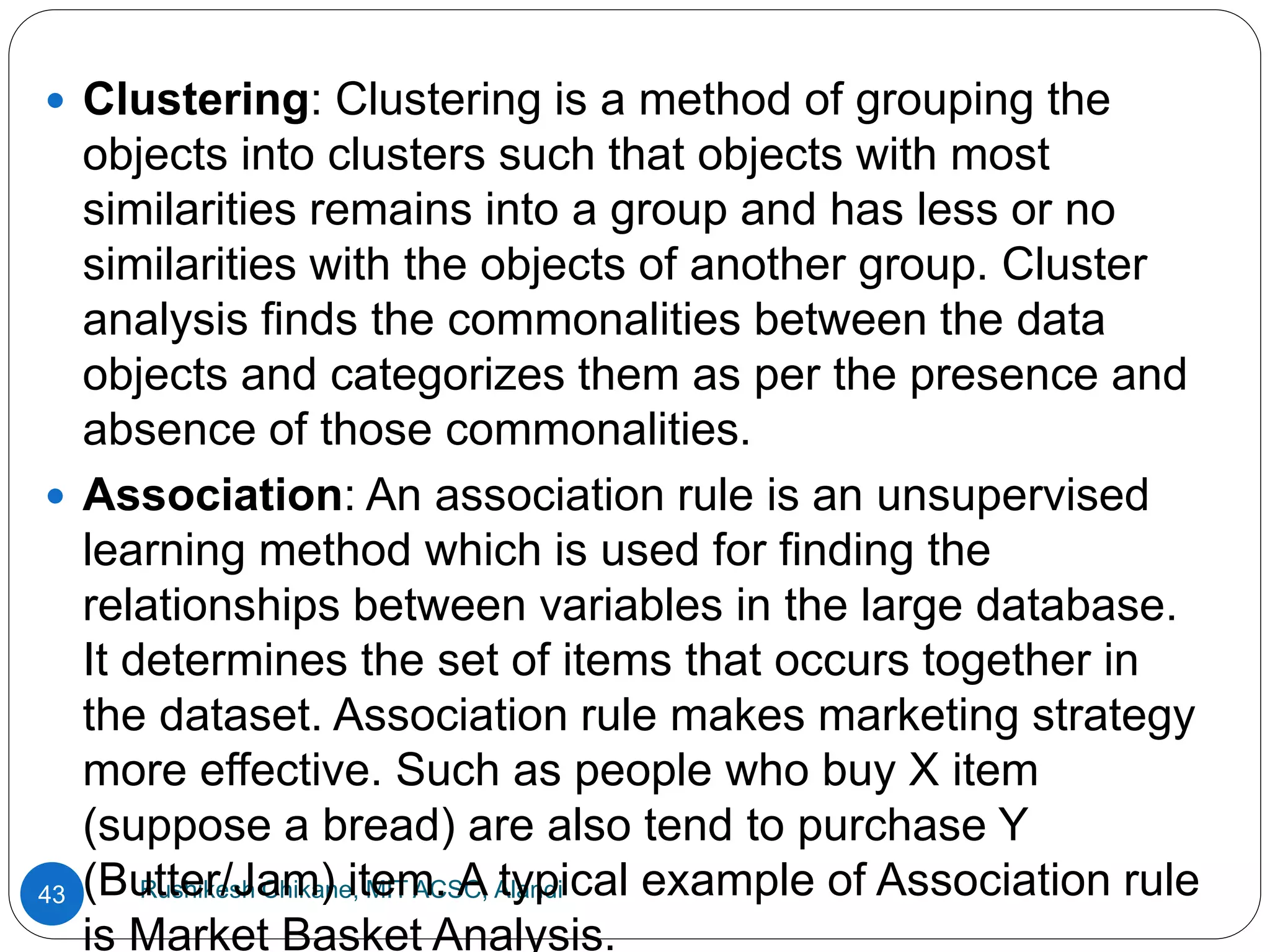 Rushikesh Chikane, MIT ACSC, Alandi
43
 Clustering: Clustering is a method of grouping the
objects into clusters such that objects with most
similarities remains into a group and has less or no
similarities with the objects of another group. Cluster
analysis finds the commonalities between the data
objects and categorizes them as per the presence and
absence of those commonalities.
 Association: An association rule is an unsupervised
learning method which is used for finding the
relationships between variables in the large database.
It determines the set of items that occurs together in
the dataset. Association rule makes marketing strategy
more effective. Such as people who buy X item
(suppose a bread) are also tend to purchase Y
(Butter/Jam) item. A typical example of Association rule
is Market Basket Analysis.
 