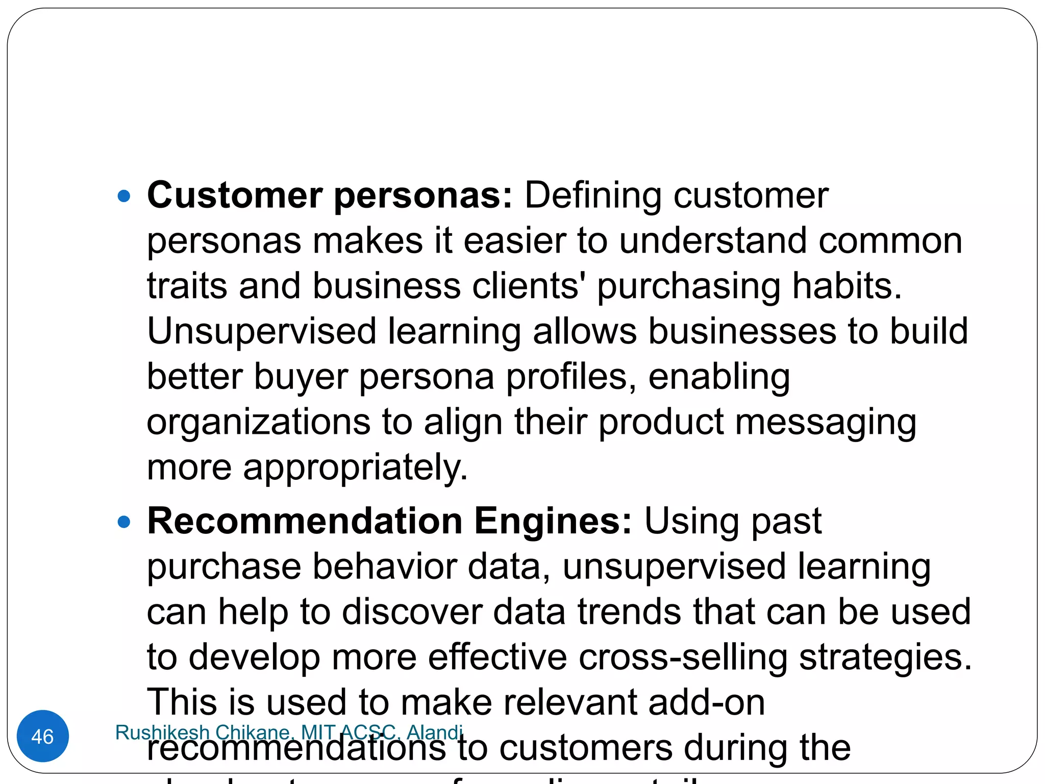 Rushikesh Chikane, MIT ACSC, Alandi
46
 Customer personas: Defining customer
personas makes it easier to understand common
traits and business clients' purchasing habits.
Unsupervised learning allows businesses to build
better buyer persona profiles, enabling
organizations to align their product messaging
more appropriately.
 Recommendation Engines: Using past
purchase behavior data, unsupervised learning
can help to discover data trends that can be used
to develop more effective cross-selling strategies.
This is used to make relevant add-on
recommendations to customers during the
 