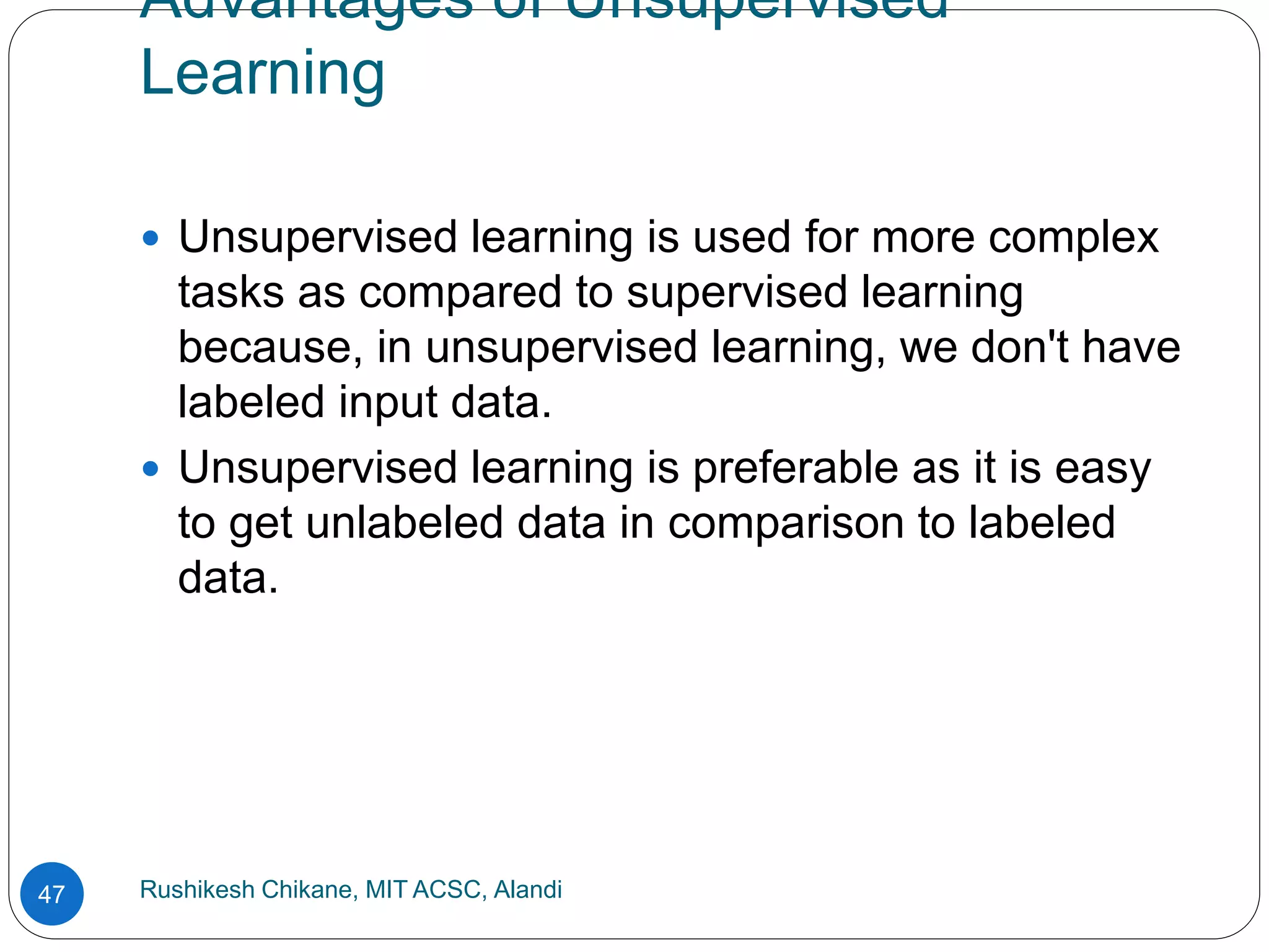 Advantages of Unsupervised
Learning
Rushikesh Chikane, MIT ACSC, Alandi
47
 Unsupervised learning is used for more complex
tasks as compared to supervised learning
because, in unsupervised learning, we don't have
labeled input data.
 Unsupervised learning is preferable as it is easy
to get unlabeled data in comparison to labeled
data.
 