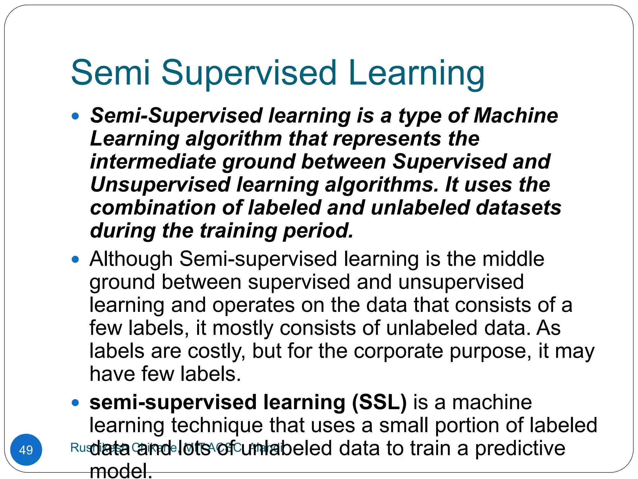 Semi Supervised Learning
Rushikesh Chikane, MIT ACSC, Alandi
49
 Semi-Supervised learning is a type of Machine
Learning algorithm that represents the
intermediate ground between Supervised and
Unsupervised learning algorithms. It uses the
combination of labeled and unlabeled datasets
during the training period.
 Although Semi-supervised learning is the middle
ground between supervised and unsupervised
learning and operates on the data that consists of a
few labels, it mostly consists of unlabeled data. As
labels are costly, but for the corporate purpose, it may
have few labels.
 semi-supervised learning (SSL) is a machine
learning technique that uses a small portion of labeled
data and lots of unlabeled data to train a predictive
model.
 