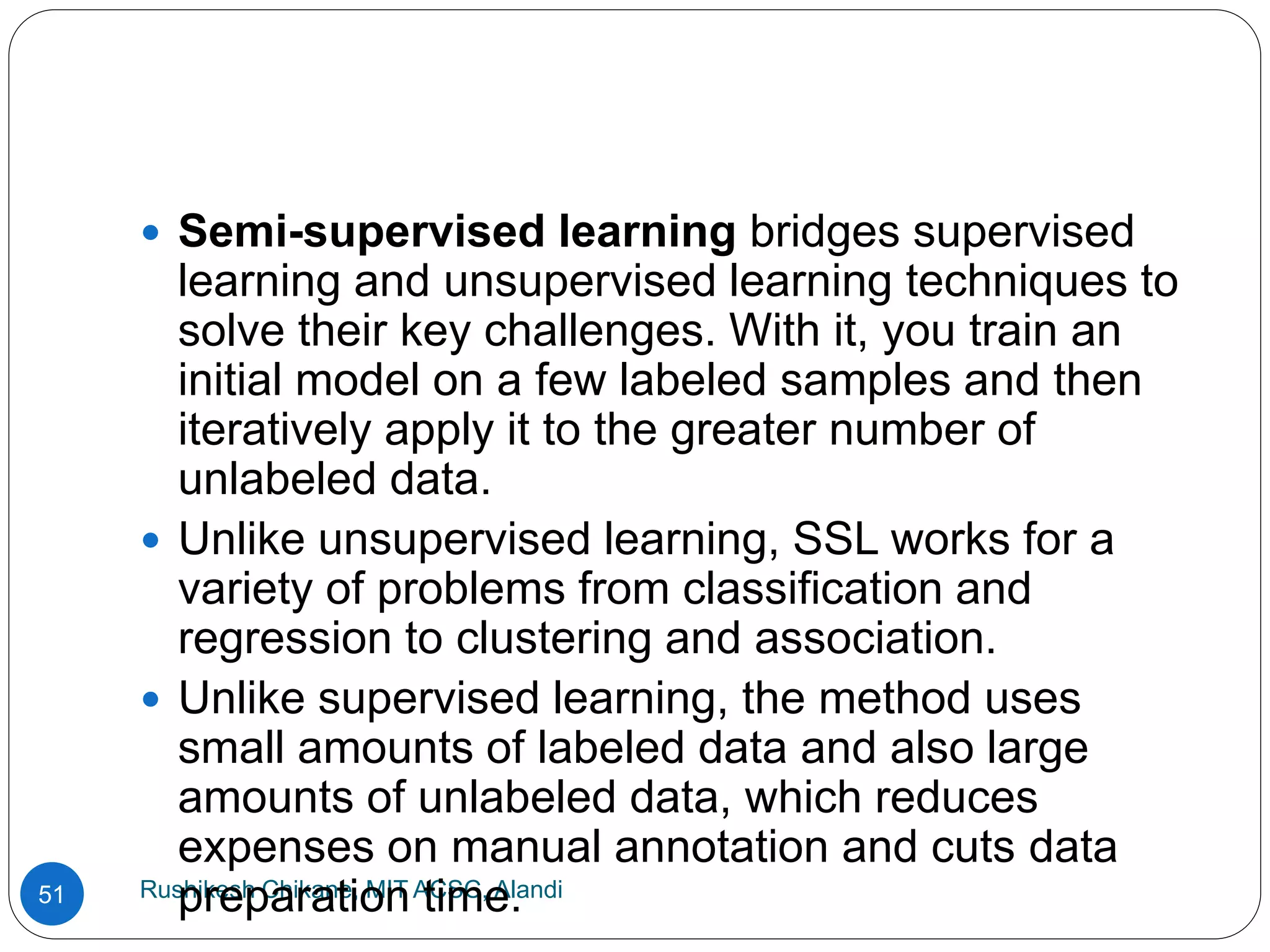 Rushikesh Chikane, MIT ACSC, Alandi
51
 Semi-supervised learning bridges supervised
learning and unsupervised learning techniques to
solve their key challenges. With it, you train an
initial model on a few labeled samples and then
iteratively apply it to the greater number of
unlabeled data.
 Unlike unsupervised learning, SSL works for a
variety of problems from classification and
regression to clustering and association.
 Unlike supervised learning, the method uses
small amounts of labeled data and also large
amounts of unlabeled data, which reduces
expenses on manual annotation and cuts data
preparation time.
 