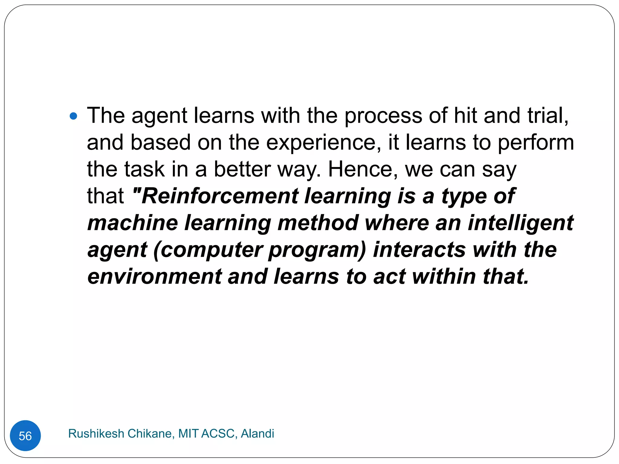 Rushikesh Chikane, MIT ACSC, Alandi
56
 The agent learns with the process of hit and trial,
and based on the experience, it learns to perform
the task in a better way. Hence, we can say
that "Reinforcement learning is a type of
machine learning method where an intelligent
agent (computer program) interacts with the
environment and learns to act within that.
 