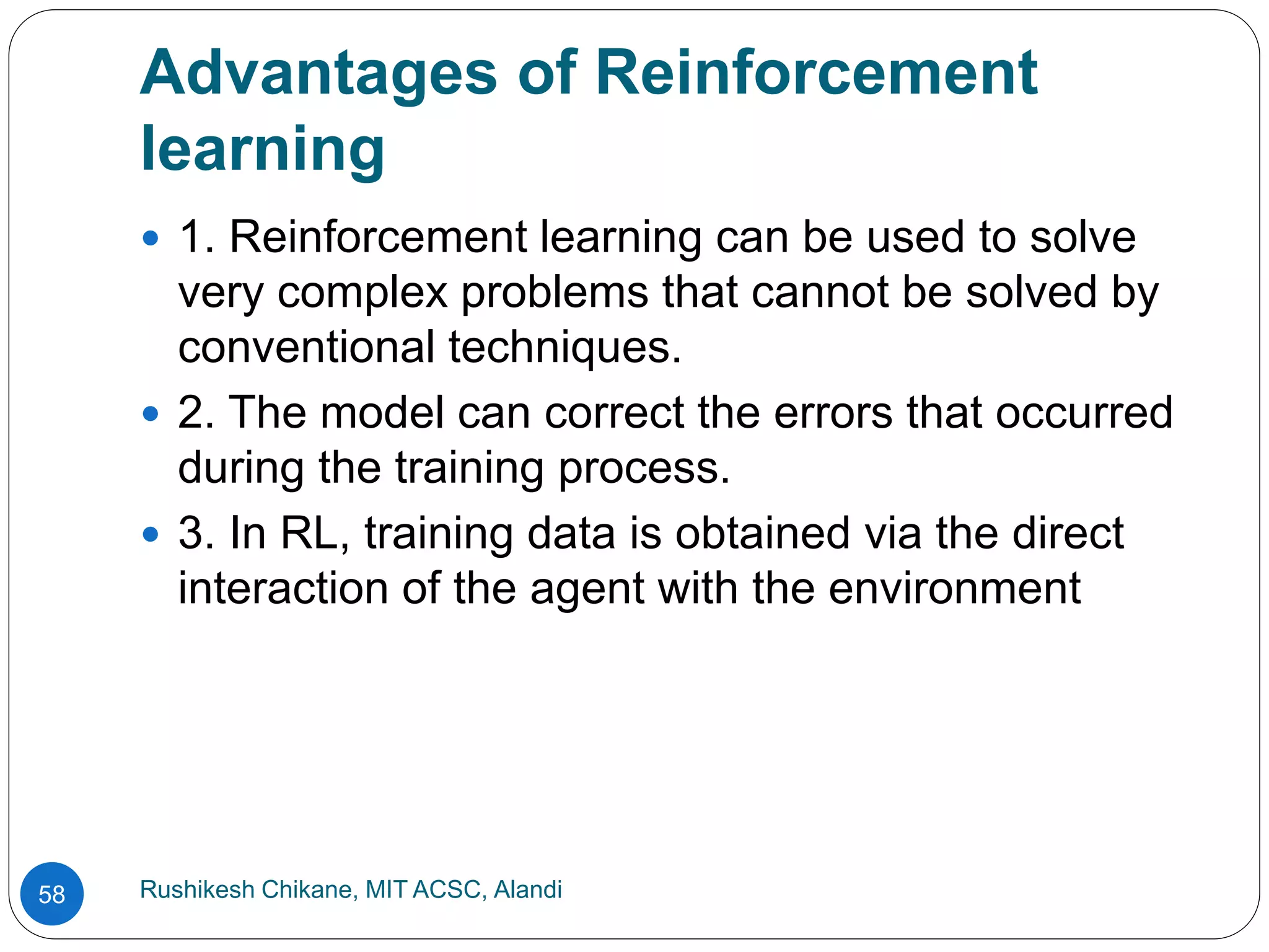 Advantages of Reinforcement
learning
Rushikesh Chikane, MIT ACSC, Alandi
58
 1. Reinforcement learning can be used to solve
very complex problems that cannot be solved by
conventional techniques.
 2. The model can correct the errors that occurred
during the training process.
 3. In RL, training data is obtained via the direct
interaction of the agent with the environment
 