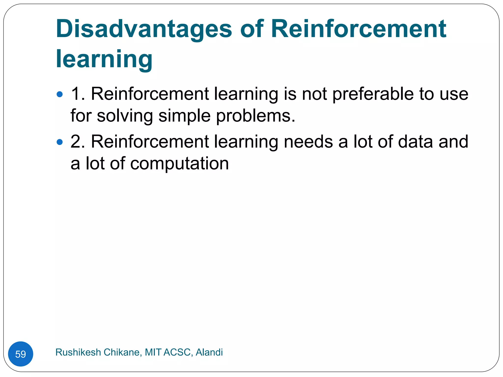 Disadvantages of Reinforcement
learning
Rushikesh Chikane, MIT ACSC, Alandi
59
 1. Reinforcement learning is not preferable to use
for solving simple problems.
 2. Reinforcement learning needs a lot of data and
a lot of computation
 