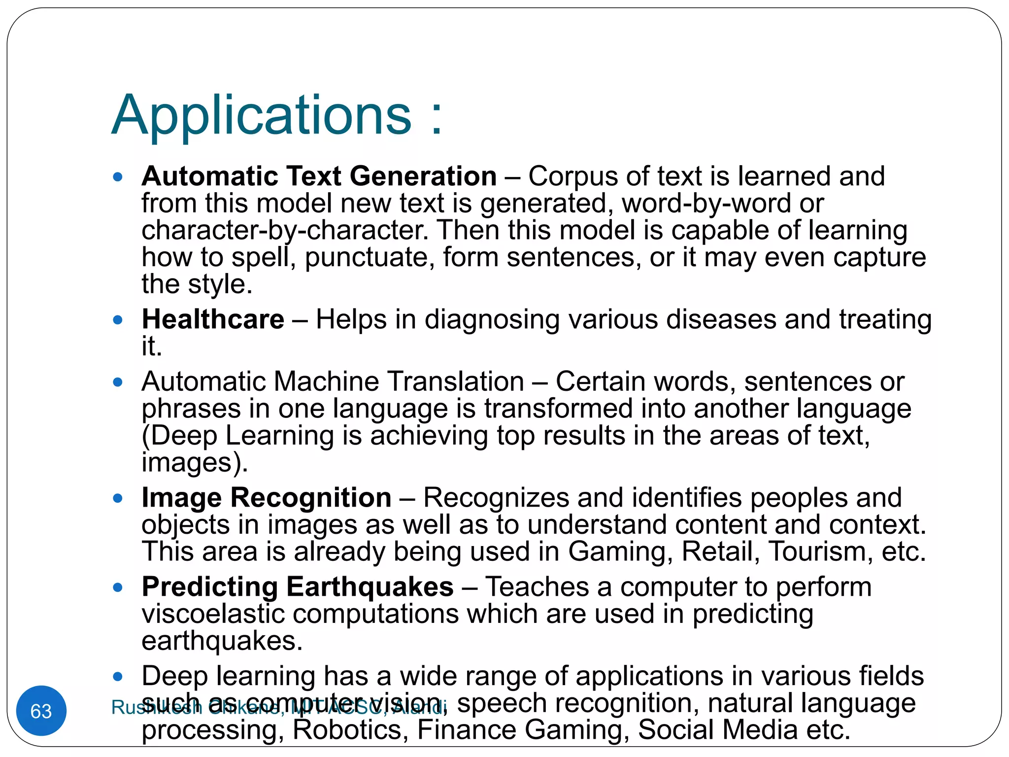 Applications :
Rushikesh Chikane, MIT ACSC, Alandi
63
 Automatic Text Generation – Corpus of text is learned and
from this model new text is generated, word-by-word or
character-by-character. Then this model is capable of learning
how to spell, punctuate, form sentences, or it may even capture
the style.
 Healthcare – Helps in diagnosing various diseases and treating
it.
 Automatic Machine Translation – Certain words, sentences or
phrases in one language is transformed into another language
(Deep Learning is achieving top results in the areas of text,
images).
 Image Recognition – Recognizes and identifies peoples and
objects in images as well as to understand content and context.
This area is already being used in Gaming, Retail, Tourism, etc.
 Predicting Earthquakes – Teaches a computer to perform
viscoelastic computations which are used in predicting
earthquakes.
 Deep learning has a wide range of applications in various fields
such as computer vision, speech recognition, natural language
processing, Robotics, Finance Gaming, Social Media etc.
 