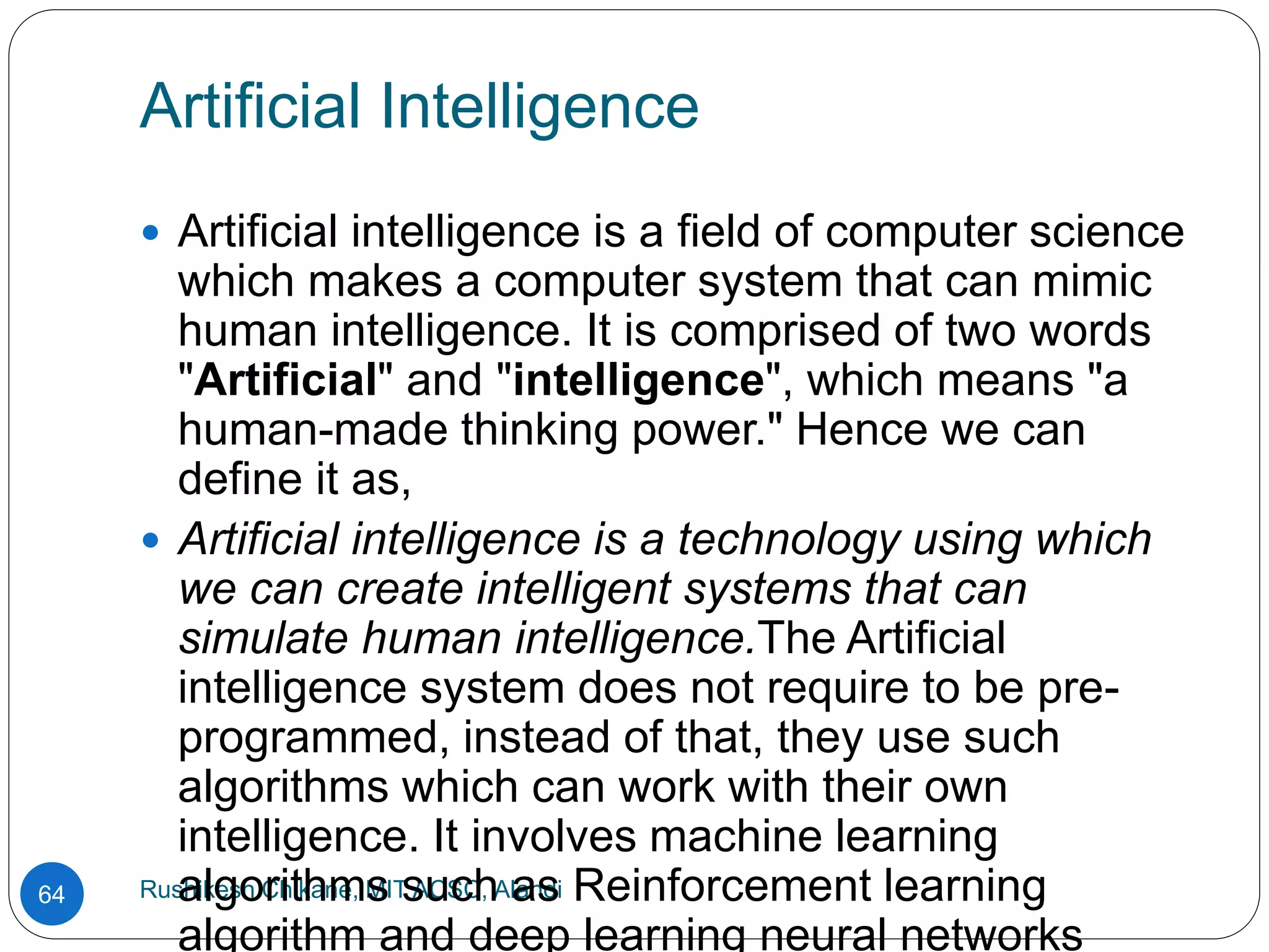 Artificial Intelligence
Rushikesh Chikane, MIT ACSC, Alandi
64
 Artificial intelligence is a field of computer science
which makes a computer system that can mimic
human intelligence. It is comprised of two words
"Artificial" and "intelligence", which means "a
human-made thinking power." Hence we can
define it as,
 Artificial intelligence is a technology using which
we can create intelligent systems that can
simulate human intelligence.The Artificial
intelligence system does not require to be pre-
programmed, instead of that, they use such
algorithms which can work with their own
intelligence. It involves machine learning
algorithms such as Reinforcement learning
algorithm and deep learning neural networks
 