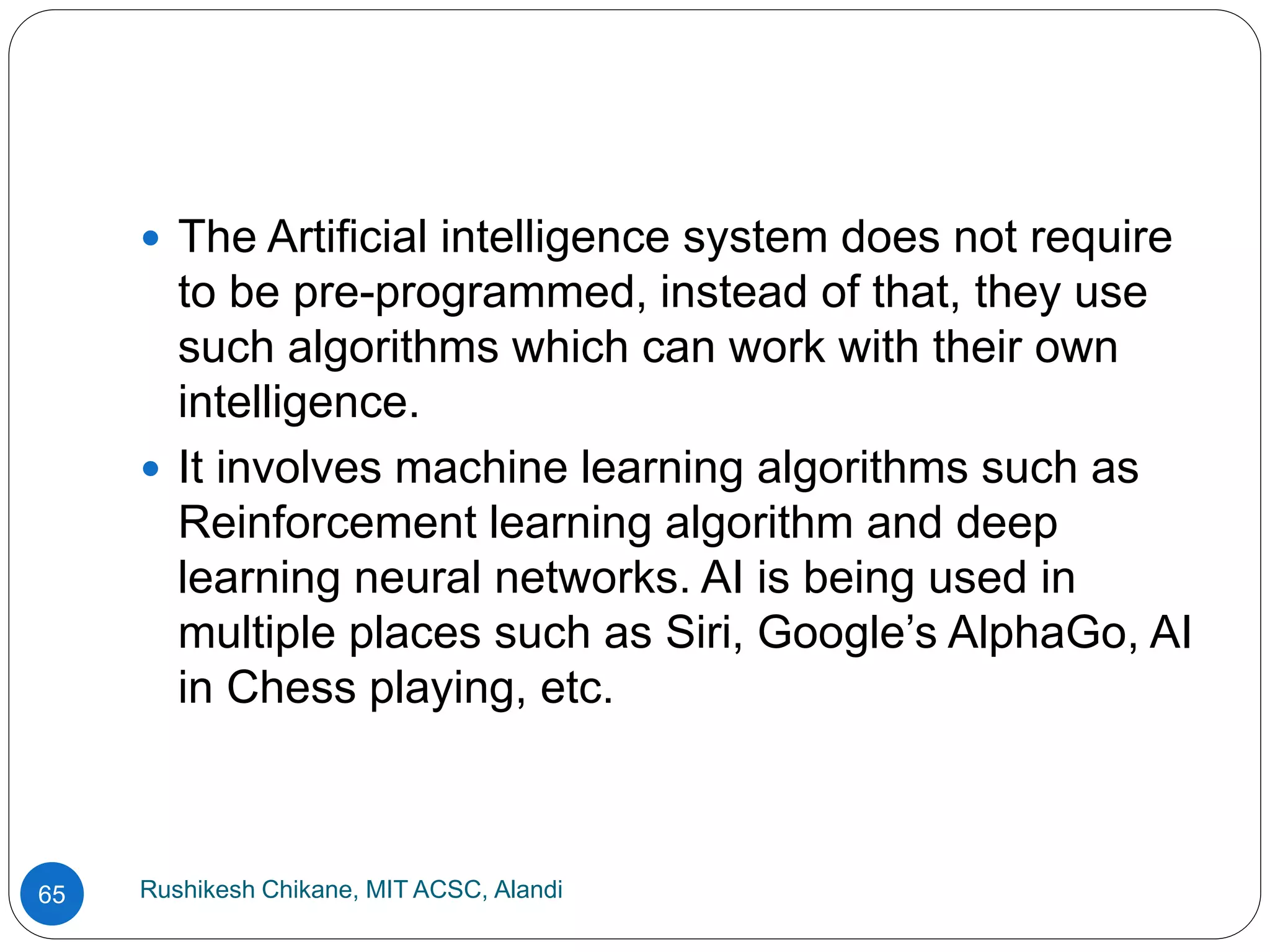 Rushikesh Chikane, MIT ACSC, Alandi
65
 The Artificial intelligence system does not require
to be pre-programmed, instead of that, they use
such algorithms which can work with their own
intelligence.
 It involves machine learning algorithms such as
Reinforcement learning algorithm and deep
learning neural networks. AI is being used in
multiple places such as Siri, Google’s AlphaGo, AI
in Chess playing, etc.
 