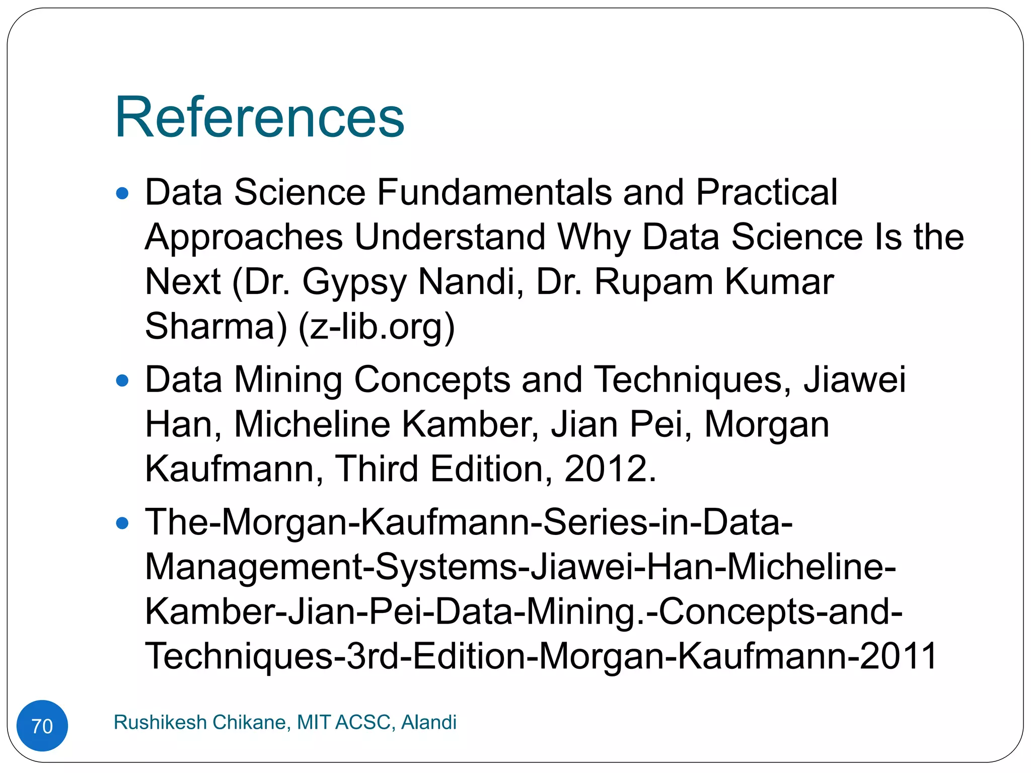 References
Rushikesh Chikane, MIT ACSC, Alandi
70
 Data Science Fundamentals and Practical
Approaches Understand Why Data Science Is the
Next (Dr. Gypsy Nandi, Dr. Rupam Kumar
Sharma) (z-lib.org)
 Data Mining Concepts and Techniques, Jiawei
Han, Micheline Kamber, Jian Pei, Morgan
Kaufmann, Third Edition, 2012.
 The-Morgan-Kaufmann-Series-in-Data-
Management-Systems-Jiawei-Han-Micheline-
Kamber-Jian-Pei-Data-Mining.-Concepts-and-
Techniques-3rd-Edition-Morgan-Kaufmann-2011
 
