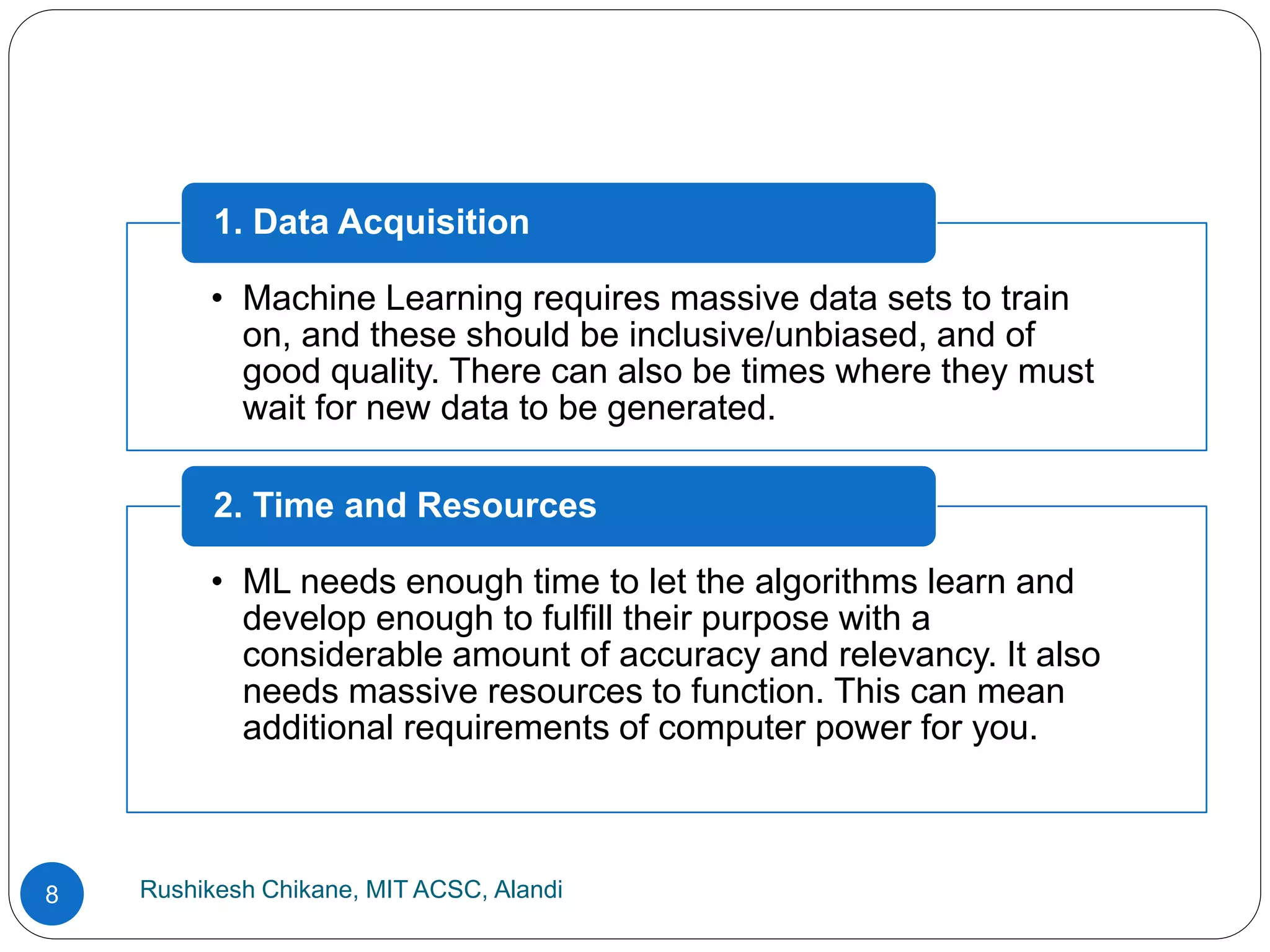 Rushikesh Chikane, MIT ACSC, Alandi
8
• Machine Learning requires massive data sets to train
on, and these should be inclusive/unbiased, and of
good quality. There can also be times where they must
wait for new data to be generated.
1. Data Acquisition
• ML needs enough time to let the algorithms learn and
develop enough to fulfill their purpose with a
considerable amount of accuracy and relevancy. It also
needs massive resources to function. This can mean
additional requirements of computer power for you.
2. Time and Resources
 