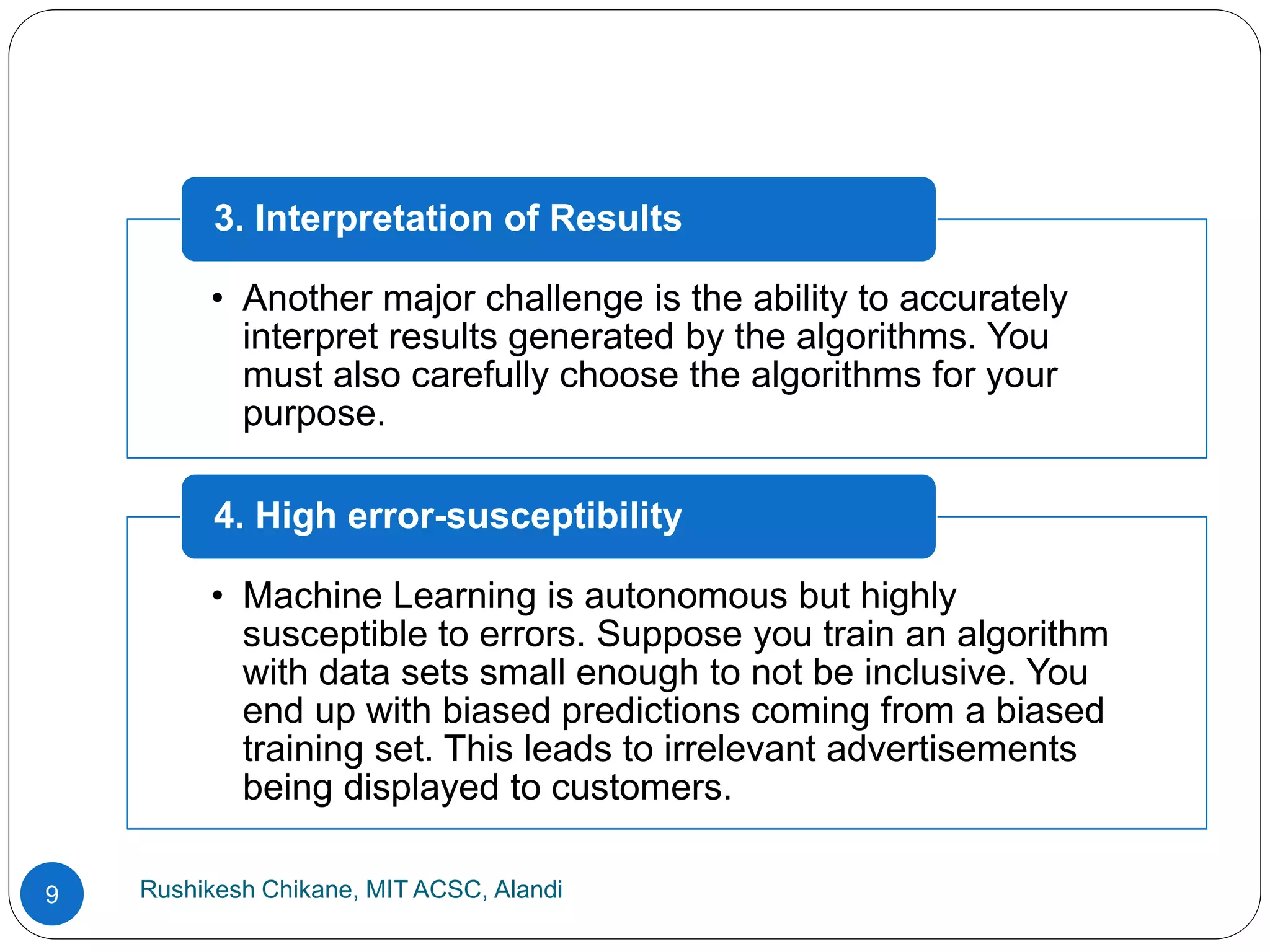 Rushikesh Chikane, MIT ACSC, Alandi
9
• Another major challenge is the ability to accurately
interpret results generated by the algorithms. You
must also carefully choose the algorithms for your
purpose.
3. Interpretation of Results
• Machine Learning is autonomous but highly
susceptible to errors. Suppose you train an algorithm
with data sets small enough to not be inclusive. You
end up with biased predictions coming from a biased
training set. This leads to irrelevant advertisements
being displayed to customers.
4. High error-susceptibility
 