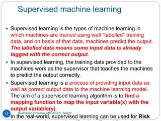 Supervised machine learning
Rushikesh Chikane, MIT ACSC, Alandi
12
 Supervised learning is the types of machine learning in
which machines are trained using well "labelled" training
data, and on basis of that data, machines predict the output.
The labelled data means some input data is already
tagged with the correct output.
 In supervised learning, the training data provided to the
machines work as the supervisor that teaches the machines
to predict the output correctly.
 Supervised learning is a process of providing input data as
well as correct output data to the machine learning model.
The aim of a supervised learning algorithm is to find a
mapping function to map the input variable(x) with the
output variable(y).
 In the real-world, supervised learning can be used for Risk
 