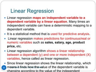 Linear Regression
Rushikesh Chikane, MIT ACSC, Alandi
20
 Linear regression maps an independent variable to a
dependent variable by a linear equation. Many times an
independent variable can have a deterministic mapping to a
dependent variable.
 It is a statistical method that is used for predictive analysis.
 Linear regression makes predictions for continuous/real or
numeric variables such as sales, salary, age, product
price, etc.
 Linear regression algorithm shows a linear relationship
between a dependent (y) and one or more independent (X)
variables, hence called as linear regression.
 Since linear regression shows the linear relationship, which
means it finds how the value of the dependent variable is
changing according to the value of the independent
 