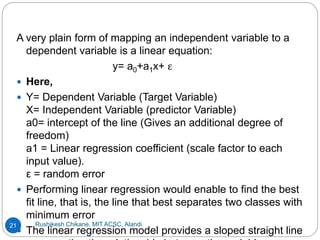 Rushikesh Chikane, MIT ACSC, Alandi
21
A very plain form of mapping an independent variable to a
dependent variable is a linear equation:
y= a0+a1x+ ε
 Here,
 Y= Dependent Variable (Target Variable)
X= Independent Variable (predictor Variable)
a0= intercept of the line (Gives an additional degree of
freedom)
a1 = Linear regression coefficient (scale factor to each
input value).
ε = random error
 Performing linear regression would enable to find the best
fit line, that is, the line that best separates two classes with
minimum error
 The linear regression model provides a sloped straight line
 