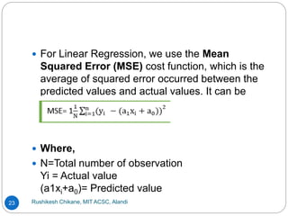 Rushikesh Chikane, MIT ACSC, Alandi
23
 For Linear Regression, we use the Mean
Squared Error (MSE) cost function, which is the
average of squared error occurred between the
predicted values and actual values. It can be
written as:
 Where,
 N=Total number of observation
Yi = Actual value
(a1xi+a0)= Predicted value
 