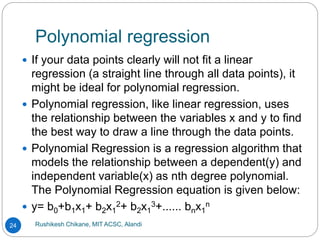 Polynomial regression
Rushikesh Chikane, MIT ACSC, Alandi
24
 If your data points clearly will not fit a linear
regression (a straight line through all data points), it
might be ideal for polynomial regression.
 Polynomial regression, like linear regression, uses
the relationship between the variables x and y to find
the best way to draw a line through the data points.
 Polynomial Regression is a regression algorithm that
models the relationship between a dependent(y) and
independent variable(x) as nth degree polynomial.
The Polynomial Regression equation is given below:
 y= b0+b1x1+ b2x1
2+ b2x1
3+...... bnx1
n
 