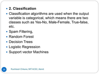 Rushikesh Chikane, MIT ACSC, Alandi
28
 2. Classification
 Classification algorithms are used when the output
variable is categorical, which means there are two
classes such as Yes-No, Male-Female, True-false,
etc.
 Spam Filtering,
 Random Forest
 Decision Trees
 Logistic Regression
 Support vector Machines
 