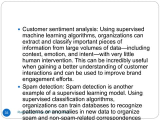 Rushikesh Chikane, MIT ACSC, Alandi
33
 Customer sentiment analysis: Using supervised
machine learning algorithms, organizations can
extract and classify important pieces of
information from large volumes of data—including
context, emotion, and intent—with very little
human intervention. This can be incredibly useful
when gaining a better understanding of customer
interactions and can be used to improve brand
engagement efforts.
 Spam detection: Spam detection is another
example of a supervised learning model. Using
supervised classification algorithms,
organizations can train databases to recognize
patterns or anomalies in new data to organize
spam and non-spam-related correspondences
 