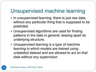 Unsupervised machine learning
Rushikesh Chikane, MIT ACSC, Alandi
36
 In unsupervised learning, there is just raw data,
without any particular thing that is supposed to be
predicted.
 Unsupervised algorithms are used for finding
patterns in the data in general, teasing apart its
underlying structure.
 Unsupervised learning is a type of machine
learning in which models are trained using
unlabeled dataset and are allowed to act on that
data without any supervision.
 