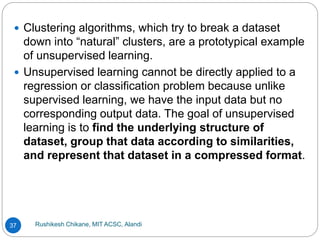 Rushikesh Chikane, MIT ACSC, Alandi
37
 Clustering algorithms, which try to break a dataset
down into “natural” clusters, are a prototypical example
of unsupervised learning.
 Unsupervised learning cannot be directly applied to a
regression or classification problem because unlike
supervised learning, we have the input data but no
corresponding output data. The goal of unsupervised
learning is to find the underlying structure of
dataset, group that data according to similarities,
and represent that dataset in a compressed format.
 