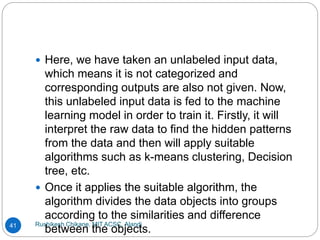 Rushikesh Chikane, MIT ACSC, Alandi
41
 Here, we have taken an unlabeled input data,
which means it is not categorized and
corresponding outputs are also not given. Now,
this unlabeled input data is fed to the machine
learning model in order to train it. Firstly, it will
interpret the raw data to find the hidden patterns
from the data and then will apply suitable
algorithms such as k-means clustering, Decision
tree, etc.
 Once it applies the suitable algorithm, the
algorithm divides the data objects into groups
according to the similarities and difference
between the objects.
 
