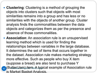 Rushikesh Chikane, MIT ACSC, Alandi
43
 Clustering: Clustering is a method of grouping the
objects into clusters such that objects with most
similarities remains into a group and has less or no
similarities with the objects of another group. Cluster
analysis finds the commonalities between the data
objects and categorizes them as per the presence and
absence of those commonalities.
 Association: An association rule is an unsupervised
learning method which is used for finding the
relationships between variables in the large database.
It determines the set of items that occurs together in
the dataset. Association rule makes marketing strategy
more effective. Such as people who buy X item
(suppose a bread) are also tend to purchase Y
(Butter/Jam) item. A typical example of Association rule
is Market Basket Analysis.
 