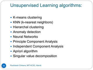 Unsupervised Learning algorithms:
Rushikesh Chikane, MIT ACSC, Alandi
44
 K-means clustering
 KNN (k-nearest neighbors)
 Hierarchal clustering
 Anomaly detection
 Neural Networks
 Principle Component Analysis
 Independent Component Analysis
 Apriori algorithm
 Singular value decomposition
 