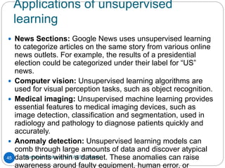 Applications of unsupervised
learning
Rushikesh Chikane, MIT ACSC, Alandi
45
 News Sections: Google News uses unsupervised learning
to categorize articles on the same story from various online
news outlets. For example, the results of a presidential
election could be categorized under their label for “US”
news.
 Computer vision: Unsupervised learning algorithms are
used for visual perception tasks, such as object recognition.
 Medical imaging: Unsupervised machine learning provides
essential features to medical imaging devices, such as
image detection, classification and segmentation, used in
radiology and pathology to diagnose patients quickly and
accurately.
 Anomaly detection: Unsupervised learning models can
comb through large amounts of data and discover atypical
data points within a dataset. These anomalies can raise
awareness around faulty equipment, human error, or
 