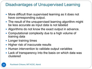 Disadvantages of Unsupervised Learning
Rushikesh Chikane, MIT ACSC, Alandi
48
 More difficult than supervised learning as it does not
have corresponding output.
 The result of the unsupervised learning algorithm might
be less accurate as input data is not labeled
 Algorithms do not know the exact output in advance.
 Computational complexity due to a high volume of
training data
 Longer training times
 Higher risk of inaccurate results
 Human intervention to validate output variables
 Lack of transparency into the basis on which data was
clustered
 