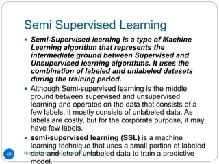 Semi Supervised Learning
Rushikesh Chikane, MIT ACSC, Alandi
49
 Semi-Supervised learning is a type of Machine
Learning algorithm that represents the
intermediate ground between Supervised and
Unsupervised learning algorithms. It uses the
combination of labeled and unlabeled datasets
during the training period.
 Although Semi-supervised learning is the middle
ground between supervised and unsupervised
learning and operates on the data that consists of a
few labels, it mostly consists of unlabeled data. As
labels are costly, but for the corporate purpose, it may
have few labels.
 semi-supervised learning (SSL) is a machine
learning technique that uses a small portion of labeled
data and lots of unlabeled data to train a predictive
model.
 
