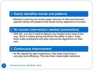Rushikesh Chikane, MIT ACSC, Alandi
5
1. Easily identifies trends and patterns
• Machine Learning can review large volumes of data and discover
specific trends and patterns that would not be apparent to humans.
2. No human intervention needed (automation)
• With ML, you don’t need to babysit your project every step of the
way. Since it means giving machines the ability to learn, it lets
them make predictions and also improve the algorithms on their
own.
3. Continuous Improvement
• As ML algorithms gain experience, they keep improving in
accuracy and efficiency. This lets them make better decisions.
 