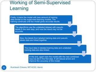 Working of Semi-Supervised
Learning
Rushikesh Chikane, MIT ACSC, Alandi
52
Firstly, it trains the model with less amount of training
data similar to the supervised learning models. The
training continues until the model gives accurate results.
The algorithms use the unlabeled dataset with pseudo
labels in the next step, and now the result may not be
accurate.
Now, the labels from labeled training data and pseudo
labels data are linked together.
The input data in labeled training data and unlabeled
training data are also linked.
In the end, again train the model with the new combined
input as did in the first step. It will reduce errors and
improve the accuracy of the model.
 