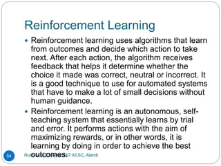 Reinforcement Learning
Rushikesh Chikane, MIT ACSC, Alandi
54
 Reinforcement learning uses algorithms that learn
from outcomes and decide which action to take
next. After each action, the algorithm receives
feedback that helps it determine whether the
choice it made was correct, neutral or incorrect. It
is a good technique to use for automated systems
that have to make a lot of small decisions without
human guidance.
 Reinforcement learning is an autonomous, self-
teaching system that essentially learns by trial
and error. It performs actions with the aim of
maximizing rewards, or in other words, it is
learning by doing in order to achieve the best
outcomes.
 