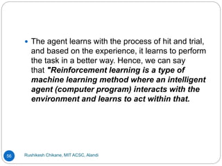 Rushikesh Chikane, MIT ACSC, Alandi
56
 The agent learns with the process of hit and trial,
and based on the experience, it learns to perform
the task in a better way. Hence, we can say
that "Reinforcement learning is a type of
machine learning method where an intelligent
agent (computer program) interacts with the
environment and learns to act within that.
 