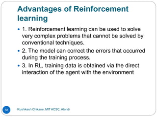 Advantages of Reinforcement
learning
Rushikesh Chikane, MIT ACSC, Alandi
58
 1. Reinforcement learning can be used to solve
very complex problems that cannot be solved by
conventional techniques.
 2. The model can correct the errors that occurred
during the training process.
 3. In RL, training data is obtained via the direct
interaction of the agent with the environment
 