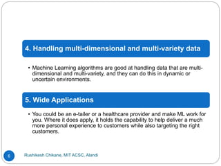 Rushikesh Chikane, MIT ACSC, Alandi
6
4. Handling multi-dimensional and multi-variety data
• Machine Learning algorithms are good at handling data that are multi-
dimensional and multi-variety, and they can do this in dynamic or
uncertain environments.
5. Wide Applications
• You could be an e-tailer or a healthcare provider and make ML work for
you. Where it does apply, it holds the capability to help deliver a much
more personal experience to customers while also targeting the right
customers.
 