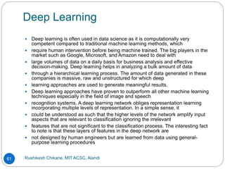 Deep Learning
Rushikesh Chikane, MIT ACSC, Alandi
61
 Deep learning is often used in data science as it is computationally very
competent compared to traditional machine learning methods, which
 require human intervention before being machine trained. The big players in the
market such as Google, Microsoft, and Amazon need to deal with
 large volumes of data on a daily basis for business analysis and effective
decision-making. Deep learning helps in analyzing a bulk amount of data
 through a hierarchical learning process. The amount of data generated in these
companies is massive, raw and unstructured for which deep
 learning approaches are used to generate meaningful results.
 Deep learning approaches have proven to outperform all other machine learning
techniques especially in the field of image and speech
 recognition systems. A deep learning network obliges representation learning
incorporating multiple levels of representation. In a simple sense, it
 could be understood as such that the higher levels of the network amplify input
aspects that are relevant to classification ignoring the irrelevant
 features that are not significant to the classification process. The interesting fact
to note is that these layers of features in the deep network are
 not designed by human engineers but are learned from data using general-
purpose learning procedures
 