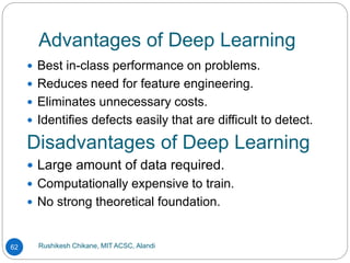 Advantages of Deep Learning
Rushikesh Chikane, MIT ACSC, Alandi
62
 Best in-class performance on problems.
 Reduces need for feature engineering.
 Eliminates unnecessary costs.
 Identifies defects easily that are difficult to detect.
Disadvantages of Deep Learning
 Large amount of data required.
 Computationally expensive to train.
 No strong theoretical foundation.
 
