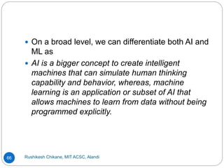 Rushikesh Chikane, MIT ACSC, Alandi
66
 On a broad level, we can differentiate both AI and
ML as
 AI is a bigger concept to create intelligent
machines that can simulate human thinking
capability and behavior, whereas, machine
learning is an application or subset of AI that
allows machines to learn from data without being
programmed explicitly.
 