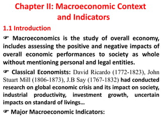 Chapter II: Macroeconomic Context
and Indicators
1.1 Introduction
 Macroeconomics is the study of overall economy,
includes assessing the positive and negative impacts of
overall economic performances to society as whole
without mentioning personal and legal entities.
 Classical Economists: David Ricardo (1772-1823), John
Stuart Mill (1806-1873), J.B Say (1767-1832) had conducted
research on global economic crisis and its impact on society,
industrial productivity, investment growth, uncertain
impacts on standard of livings…
 Major Macroeconomic Indicators:
 