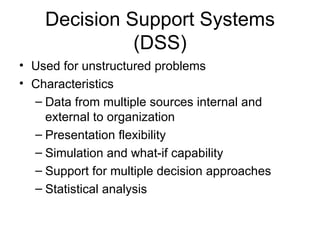 Decision Support Systems (DSS) Used for unstructured problems Characteristics Data from multiple sources internal and external to organization Presentation flexibility Simulation and what-if capability Support for multiple decision approaches Statistical analysis 