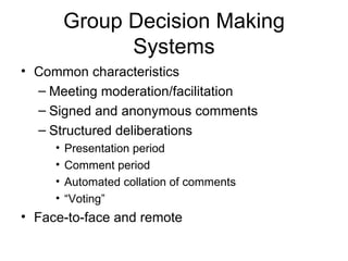Group Decision Making Systems Common characteristics Meeting moderation/facilitation Signed and anonymous comments Structured deliberations Presentation period Comment period Automated collation of comments “Voting” Face-to-face and remote 