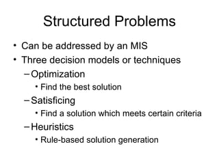 Structured Problems Can be addressed by an MIS Three decision models or techniques Optimization Find the best solution Satisficing Find a solution which meets certain criteria Heuristics Rule-based solution generation 